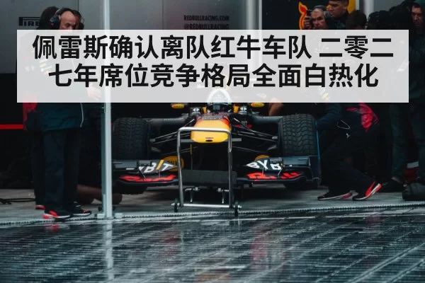 佩雷斯确认离队红牛车队 二零二七年席位竞争格局全面白热化