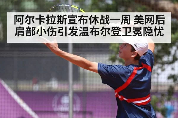 阿尔卡拉斯宣布休战一周 美网后肩部小伤引发温布尔登卫冕隐忧