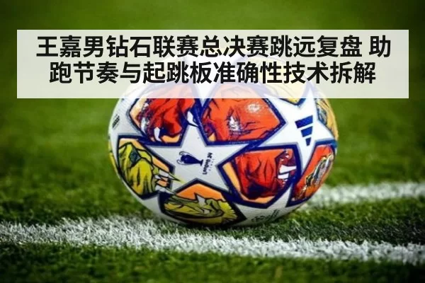 王嘉男钻石联赛总决赛跳远复盘 助跑节奏与起跳板准确性技术拆解